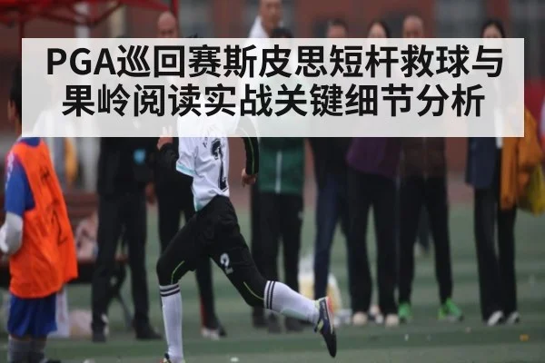 PGA巡回赛斯皮思短杆救球与果岭阅读实战关键细节分析
